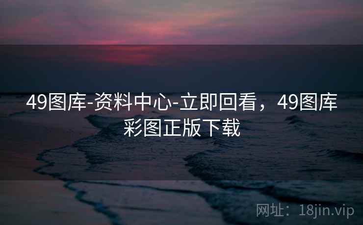 49图库-资料中心-立即回看，49图库彩图正版下载